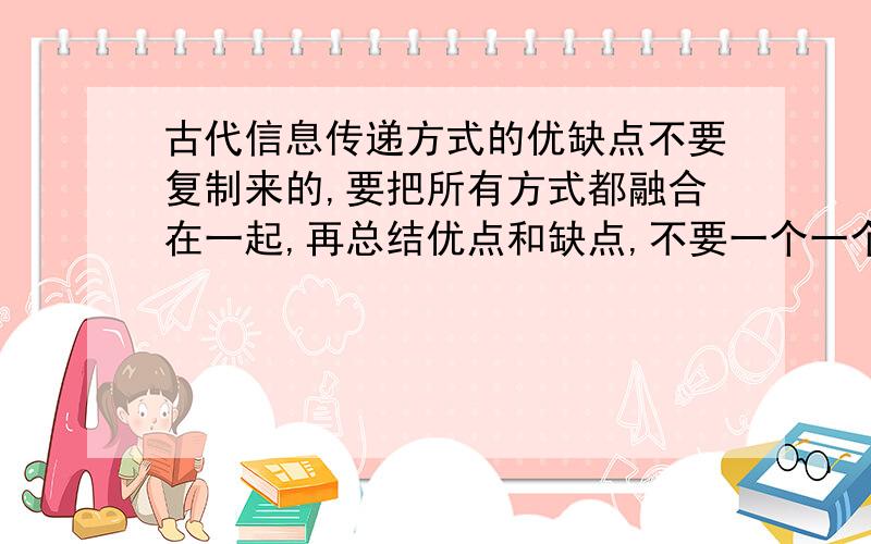 古代信息传递方式的优缺点不要复制来的,要把所有方式都融合在一起,再总结优点和缺点,不要一个一个说的.优点要50字,缺点也要50字.我求你们了!不然我就见不到明天的太阳了!