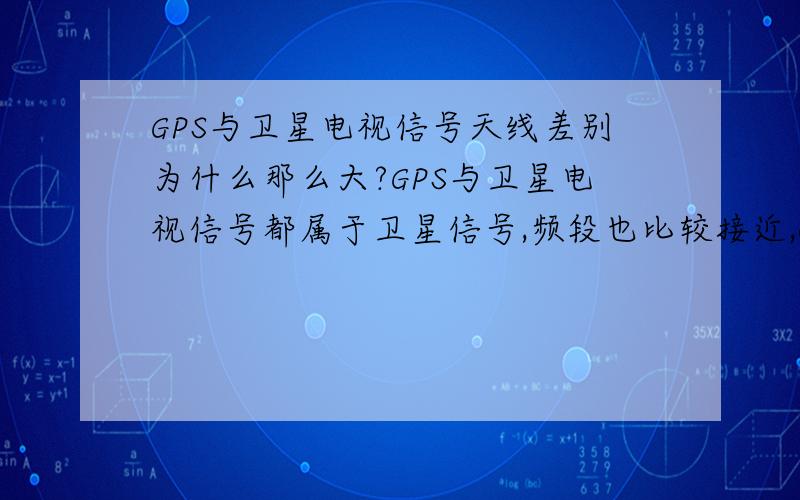 GPS与卫星电视信号天线差别为什么那么大?GPS与卫星电视信号都属于卫星信号,频段也比较接近,GPS：1.5G,卫星电视：1-10G左右,为什么接收电线相差那么多,一个用小陶瓷天线,一个要用大锅,不是