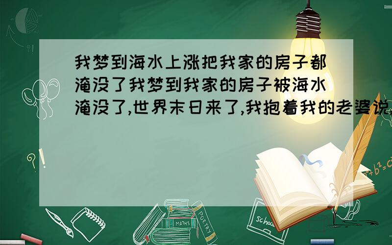 我梦到海水上涨把我家的房子都淹没了我梦到我家的房子被海水淹没了,世界末日来了,我抱着我的老婆说,要死就死在一起,我就紧紧的抱着我的老婆,不一会水又退下去了,我们又和以前一样,就