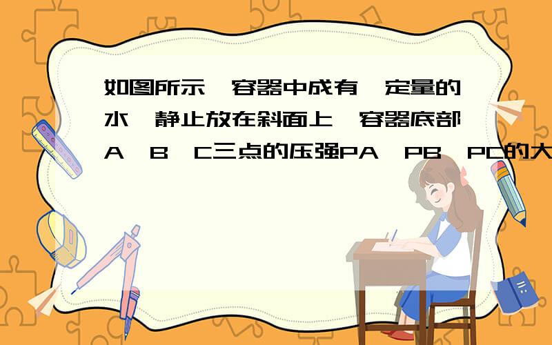 如图所示,容器中成有一定量的水,静止放在斜面上,容器底部A,B,C三点的压强PA,PB,PC的大小关系是多少?另外,图有点模糊,从上到下,第一个字母是A,然后是B,第三个是C