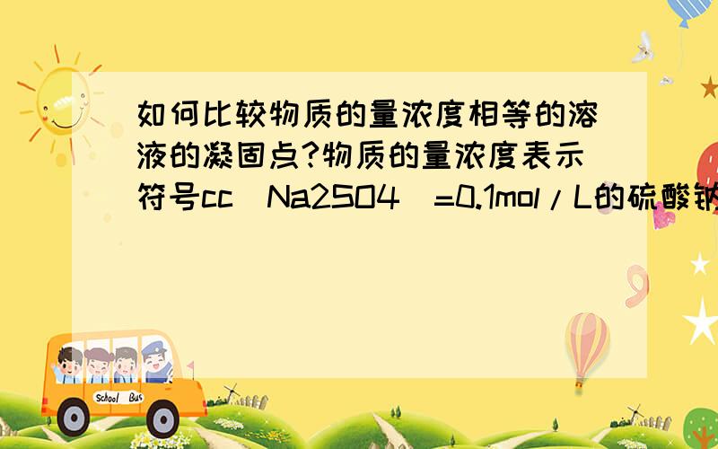 如何比较物质的量浓度相等的溶液的凝固点?物质的量浓度表示符号cc（Na2SO4）=0.1mol/L的硫酸钠水溶液c（CH3COOH）=0.1mol/L的醋酸水溶液c（NaCl）=01mol/L的氯化钠水溶液比较三者的凝固点大小