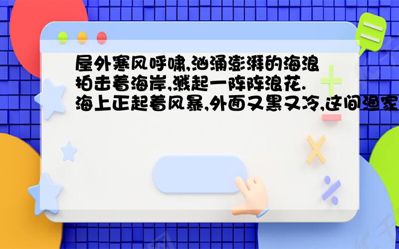 屋外寒风呼啸,汹涌澎湃的海浪拍击着海岸,溅起一阵阵浪花.海上正起着风暴,外面又黑又冷,这间渔家的小屋里却温暖而舒适.地扫得干干净净,炉子里的火还没有熄,食具在搁板上闪闪发亮.挂着