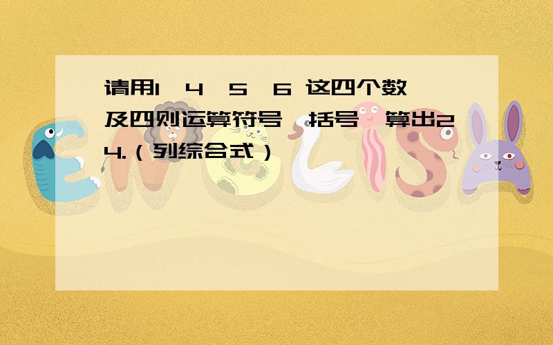 请用1,4,5,6 这四个数及四则运算符号、括号,算出24.（列综合式）