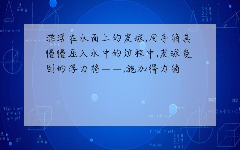 漂浮在水面上的皮球,用手将其慢慢压入水中的过程中,皮球受到的浮力将——,施加得力将