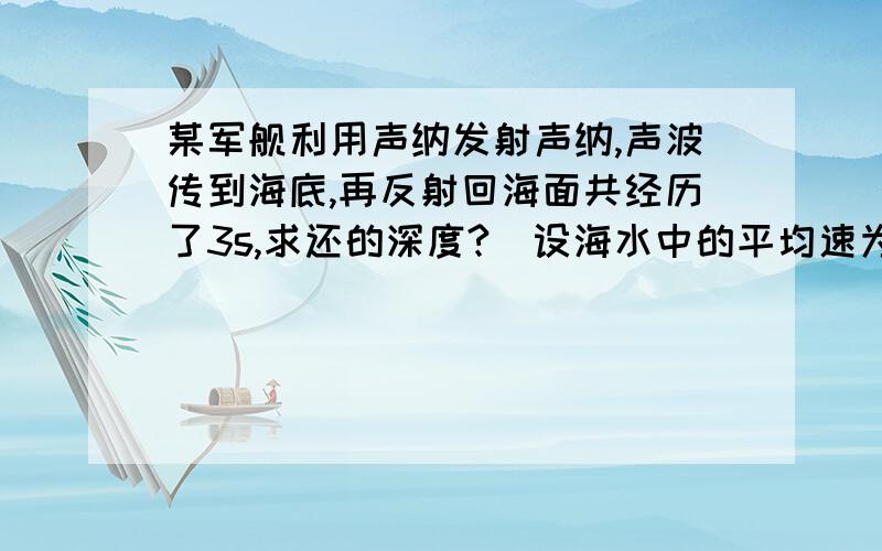 某军舰利用声纳发射声纳,声波传到海底,再反射回海面共经历了3s,求还的深度?(设海水中的平均速为1530m/s回答yao 准确!你的答案对的吗?