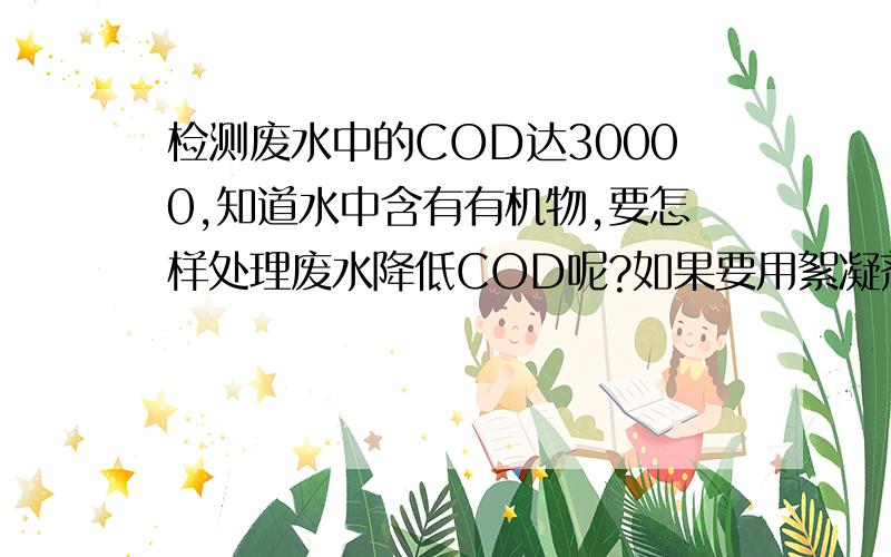 检测废水中的COD达30000,知道水中含有有机物,要怎样处理废水降低COD呢?如果要用絮凝剂,具体怎样操作?絮凝剂是不是可以用聚丙烯酰胺,具体怎样操作,经絮凝处理后的水的氨氮会不会升高?