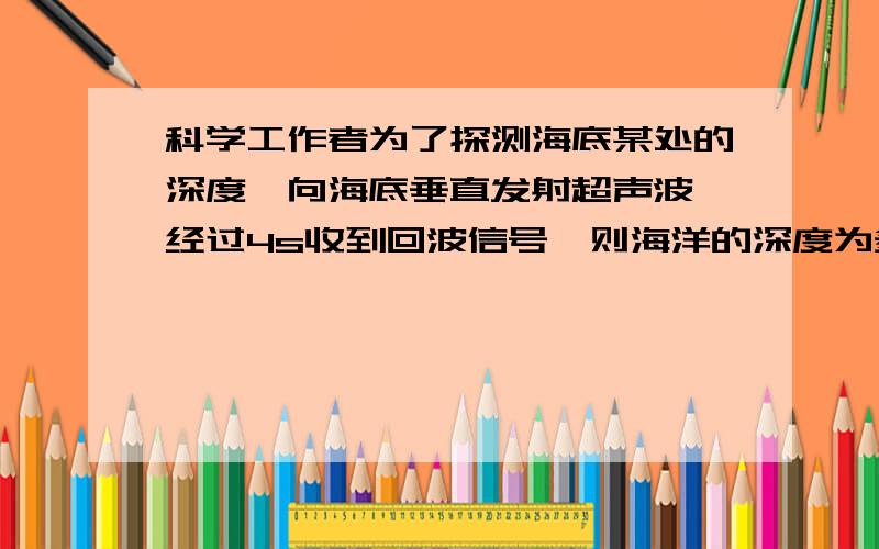 科学工作者为了探测海底某处的深度,向海底垂直发射超声波,经过4s收到回波信号,则海洋的深度为多少?