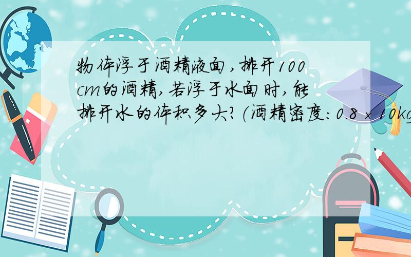 物体浮于酒精液面,排开100cm的酒精,若浮于水面时,能排开水的体积多大?（酒精密度:0.8×10kg/m拜托了