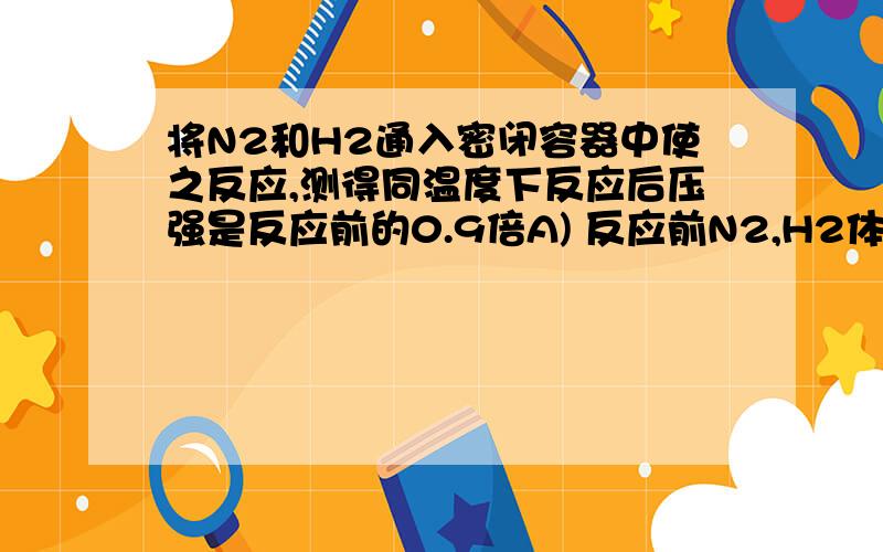 将N2和H2通入密闭容器中使之反应,测得同温度下反应后压强是反应前的0.9倍A) 反应前N2,H2体积比一定是1 :3 (B) 反应后混合气体中氨体积百分数是30%(C) 反应后混合气体中,N2,H2共占体积88.9% (D) 反