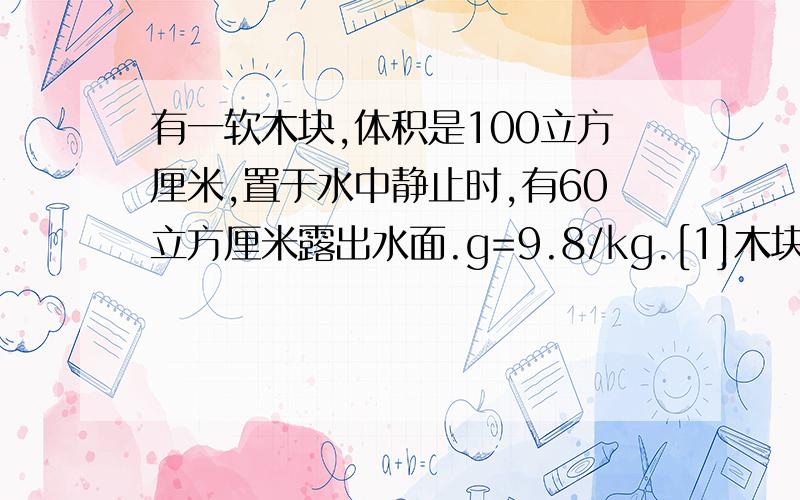 有一软木块,体积是100立方厘米,置于水中静止时,有60立方厘米露出水面.g=9.8/kg.[1]木块所受的浮力[2]木块的密度[3]若要将软木块完全浸没在水中,则至少要在软木块上 加多少竖直向下的力. 要过