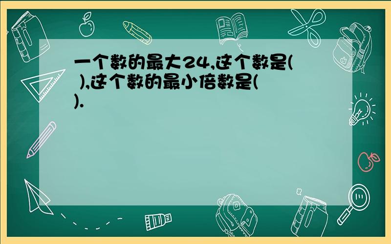 一个数的最大24,这个数是( ),这个数的最小倍数是( ).