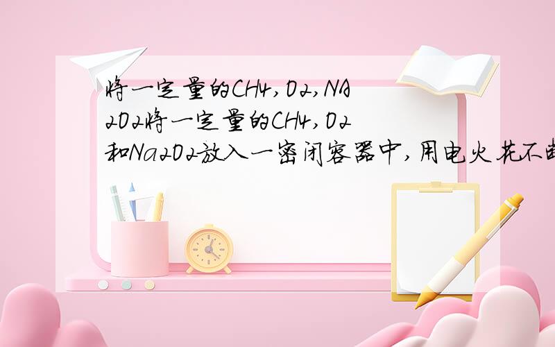 将一定量的CH4,O2,NA2O2将一定量的CH4,O2和Na2O2放入一密闭容器中,用电火花不断引燃混合气体,使其充分反应,反应结束后,容器内压强趋于0（固体物质的蒸发不计）,其残余固体溶于水无气体放出.(