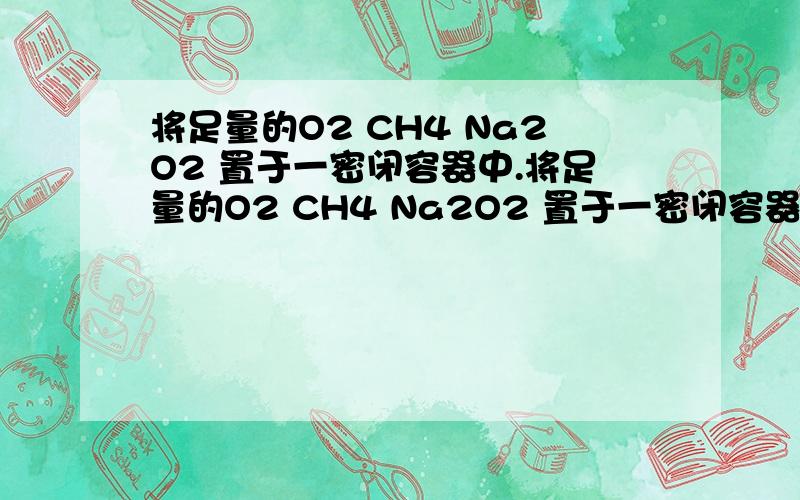 将足量的O2 CH4 Na2O2 置于一密闭容器中.将足量的O2 CH4 Na2O2 置于一密闭容器中,用电火花反复多次引燃,完全反应后容器内压强为零（150度）,且参与物质溶于水无气体产生,则O2 CH4 Na2O2的物质的量