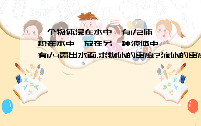 一个物体浸在水中,有1/2体积在水中,放在另一种液体中,有1/4露出水面.求物体的密度?液体的密度?还有15分钟就要交了,