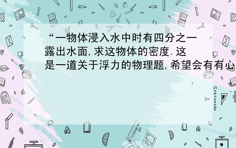 “一物体浸入水中时有四分之一露出水面,求这物体的密度.这是一道关于浮力的物理题,希望会有有心人帮忙解答,