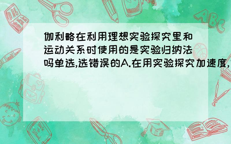 伽利略在利用理想实验探究里和运动关系时使用的是实验归纳法吗单选,选错误的A.在用实验探究加速度,力和质量三者之间的关系时,应用了控制变量法B.在利用速度——时间图像推导匀变速直