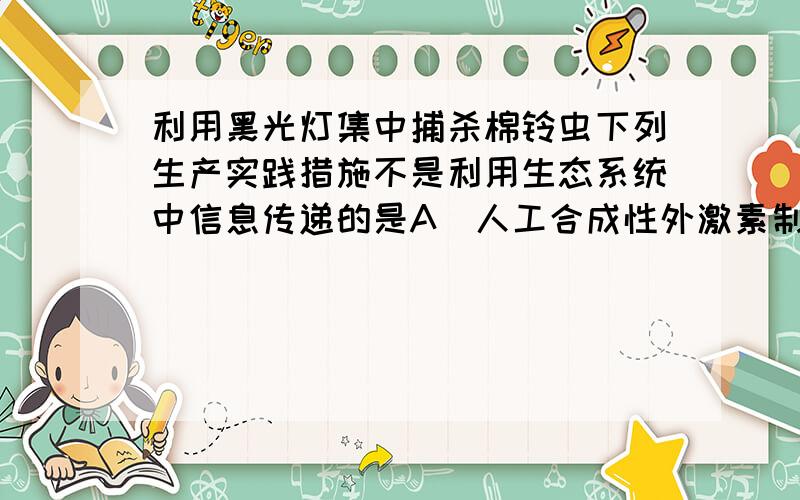 利用黑光灯集中捕杀棉铃虫下列生产实践措施不是利用生态系统中信息传递的是A．人工合成性外激素制剂，干扰害虫的正常交尾B．控制日照时间以控制开花时间C．利用黑光灯集中捕杀棉铃