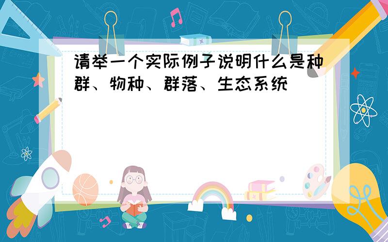 请举一个实际例子说明什么是种群、物种、群落、生态系统