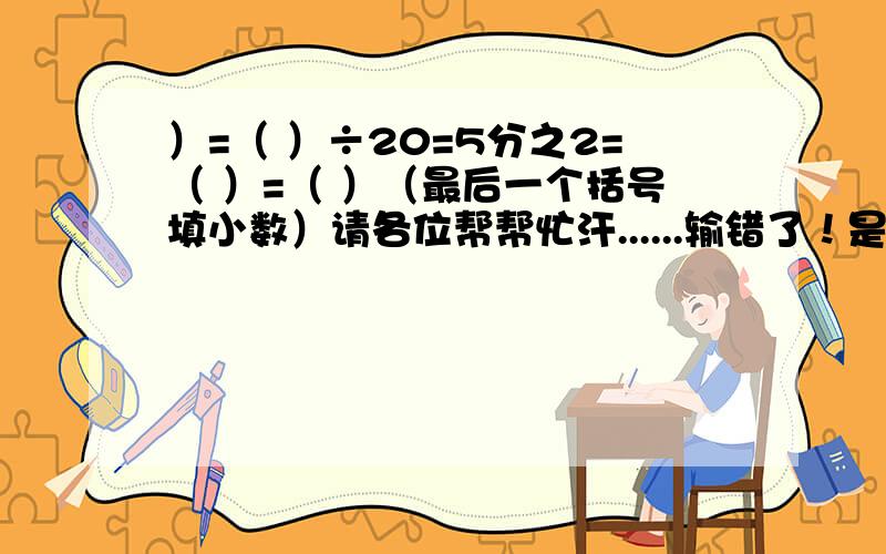 ）=（ ）÷20=5分之2=（ ）=（ ）（最后一个括号填小数）请各位帮帮忙汗......输错了！是25分之（ ）=（ ）÷20=5分之2=20÷（ ）=（ ）（最后一个括号填小数）麻烦一下，悲哀......