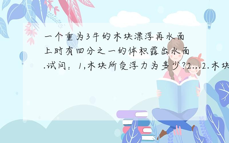 一个重为3牛的木块漂浮再水面上时有四分之一的体积露出水面.试问：1,木块所受浮力为多少?2...2.木块体积为多少?3.木块密度为多少?（水的密度是1.0X10的三次方千克每立方米,g=10牛每千克）