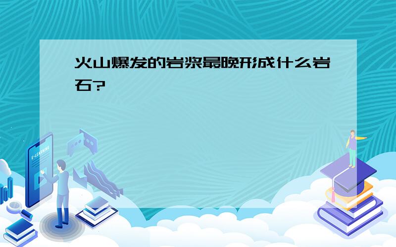 火山爆发的岩浆最晚形成什么岩石?