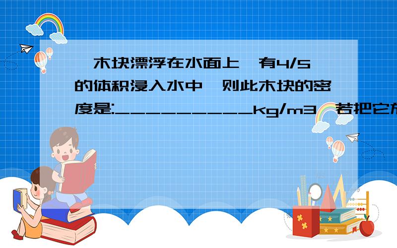 一木块漂浮在水面上,有4/5的体积浸入水中,则此木块的密度是:_________kg/m3,若把它放在某液体中,露出液面的体积为1/3,那么该液体的密度是:_________kg/m3.