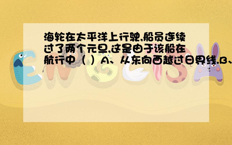 海轮在太平洋上行驶,船员连续过了两个元旦,这是由于该船在航行中（ ）A、从东向西越过日界线.B、由东一区驶入西一区.C、由西十二区驶入东十二区.D.从西向懂越过日界线.,并说明其他项不