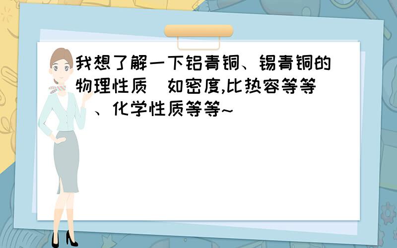 我想了解一下铝青铜、锡青铜的物理性质（如密度,比热容等等）、化学性质等等~