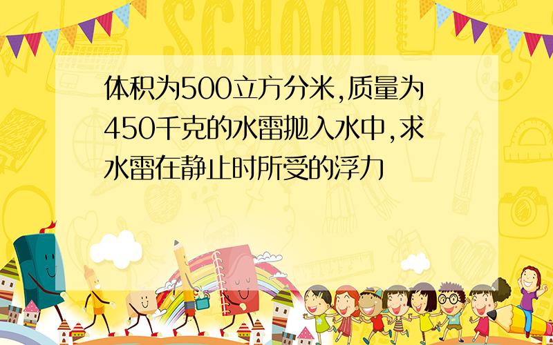 体积为500立方分米,质量为450千克的水雷抛入水中,求水雷在静止时所受的浮力