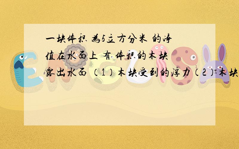 一块体积 为5立方分米 的净值在水面上 有 体积的木块 露出水面 （1）木块受到的浮力（2）木块的密度