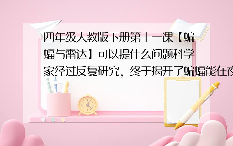 四年级人教版下册第十一课【蝙蝠与雷达】可以提什么问题科学家经过反复研究，终于揭开了蝙蝠能在夜里飞行的秘密。它一边飞，一边从嘴里发出一种声音。这种声音叫做超声波，人的耳