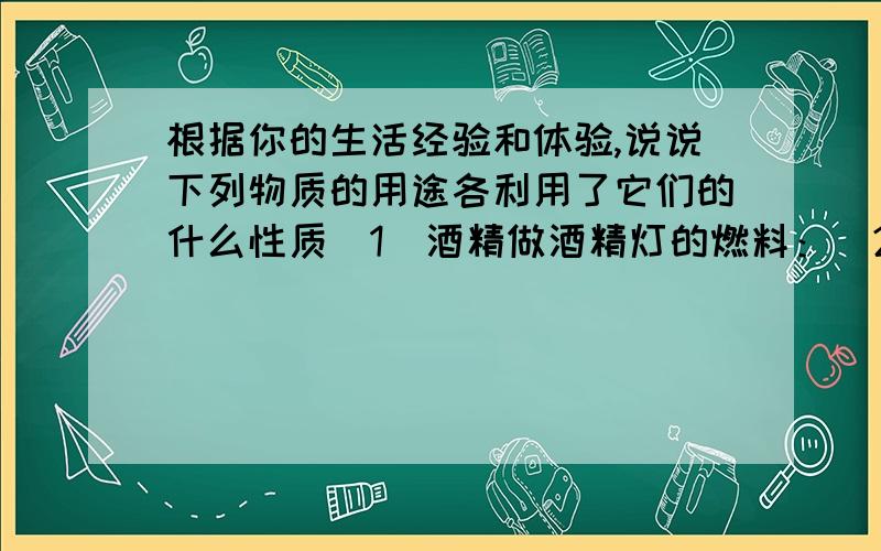 根据你的生活经验和体验,说说下列物质的用途各利用了它们的什么性质（1）酒精做酒精灯的燃料：（2）铜丝做导线：（3）钨制灯泡中的灯丝：（4）金刚石接在玻璃刀上：