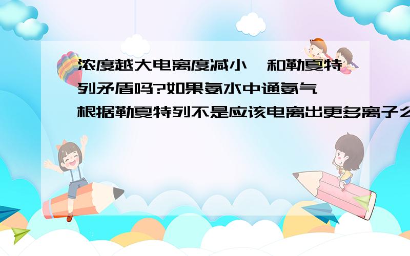 浓度越大电离度减小,和勒夏特列矛盾吗?如果氨水中通氨气,根据勒夏特列不是应该电离出更多离子么而根据浓度越大电离度越小,这样通了氨气,一水合氨浓度增大,不就成了电离度减小么?