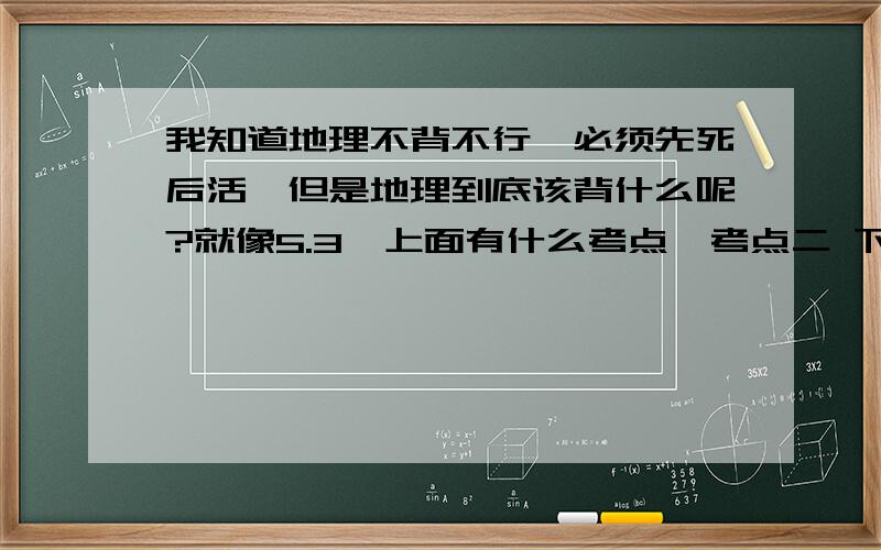 我知道地理不背不行,必须先死后活,但是地理到底该背什么呢?就像5.3,上面有什么考点一考点二 下面有很多很多文字?难道都该背吗?可是地理答简答题字数都好少,有人说要理解····实在不知