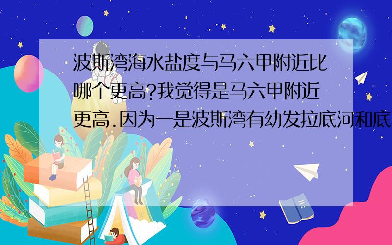 波斯湾海水盐度与马六甲附近比哪个更高?我觉得是马六甲附近更高.因为一是波斯湾有幼发拉底河和底格里斯河注入降低了海水盐度,二是波斯湾纬度相对高蒸发量小,三是海区封闭,使这里盐