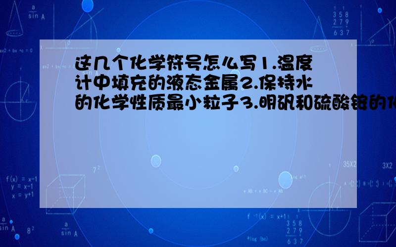 这几个化学符号怎么写1.温度计中填充的液态金属2.保持水的化学性质最小粒子3.明矾和硫酸铵的化学式.还有地壳中含量最多的非金属元素和金属元素形成的化合物.