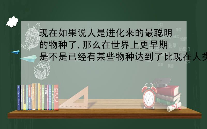 现在如果说人是进化来的最聪明的物种了,那么在世界上更早期是不是已经有某些物种达到了比现在人类更先进的地步?或者说现在那么多生物,为什么他们就不能进化成智能物种,而且说不定他