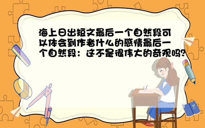 海上日出短文最后一个自然段可以体会到作者什么的感情最后一个自然段：这不是很伟大的奇观吗？