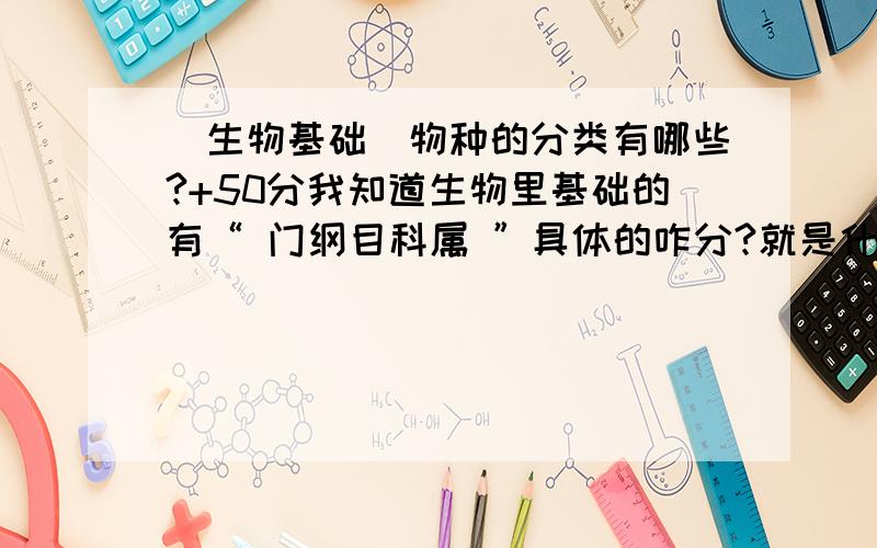 （生物基础）物种的分类有哪些?+50分我知道生物里基础的有“ 门纲目科属 ”具体的咋分?就是什么门中包含哪几个纲 纲中又包含哪几个目?等等最好都有 ,图解更好 为了防止刷分的人我不给