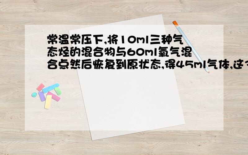 常温常压下,将10ml三种气态烃的混合物与60ml氧气混合点然后恢复到原状态,得45ml气体,这3钟气态烃可能是A CH4 C2H4 C3H4B C2H6 C3H6 C4H6C C2H6 C3H6 C4H8D CH4 C2H6 C3H8