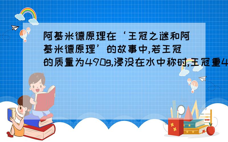 阿基米德原理在‘王冠之谜和阿基米德原理’的故事中,若王冠的质量为490g,浸没在水中称时,王冠重4.5N,这顶王冠在水中受到的浮力是多大?它排开水的重力是多少?就这题了,实在是看不懂,或者