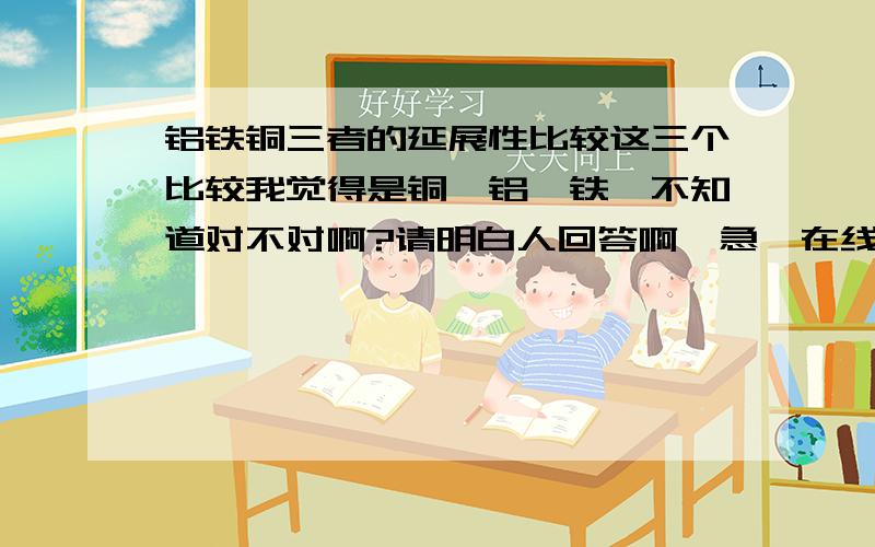 铝铁铜三者的延展性比较这三个比较我觉得是铜>铝>铁,不知道对不对啊?请明白人回答啊,急,在线等.