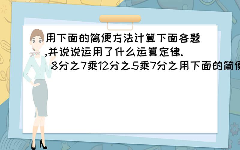 用下面的简便方法计算下面各题,并说说运用了什么运算定律. 8分之7乘12分之5乘7分之用下面的简便方法计算下面各题,并说说运用了什么运算定律.     8分之7乘12分之5乘7分之8等于?     （7分之5