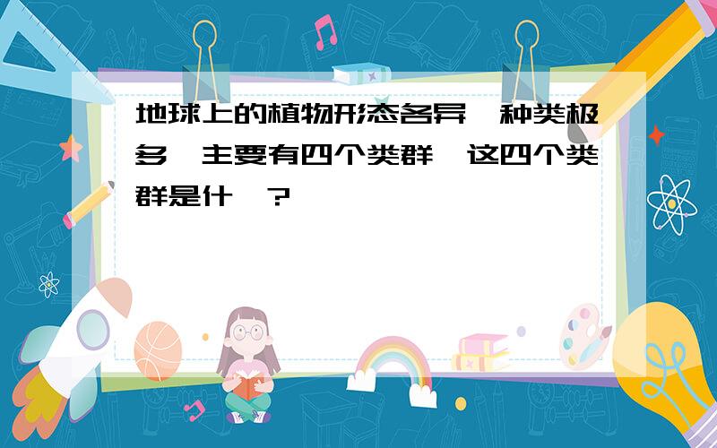 地球上的植物形态各异,种类极多,主要有四个类群,这四个类群是什麽?