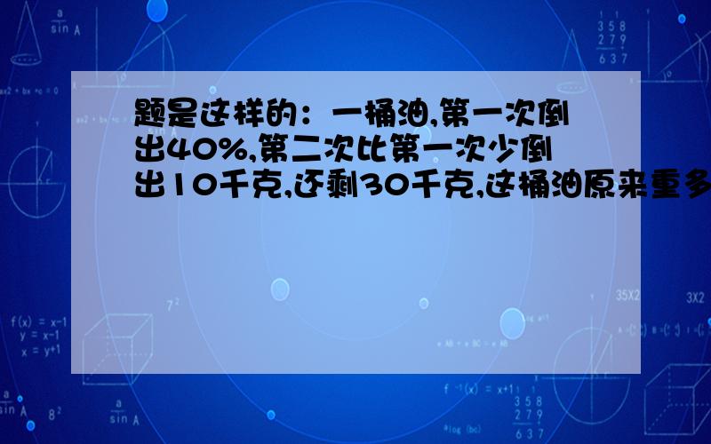 题是这样的：一桶油,第一次倒出40%,第二次比第一次少倒出10千克,还剩30千克,这桶油原来重多少千克?用算术解,用方程的要说明过程