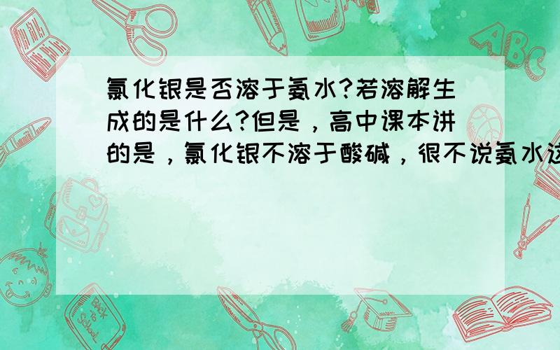 氯化银是否溶于氨水?若溶解生成的是什么?但是，高中课本讲的是，氯化银不溶于酸碱，很不说氨水这样的弱电解质了。