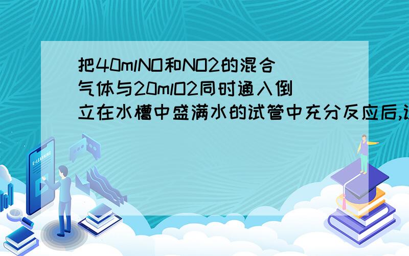 把40mlNO和NO2的混合气体与20mlO2同时通入倒立在水槽中盛满水的试管中充分反应后,试管里还剩下5ml气体,求原混合气体中NO和NO2的体积各是多少?（有2种情况）求过程答案先给出来：剩余气体为O