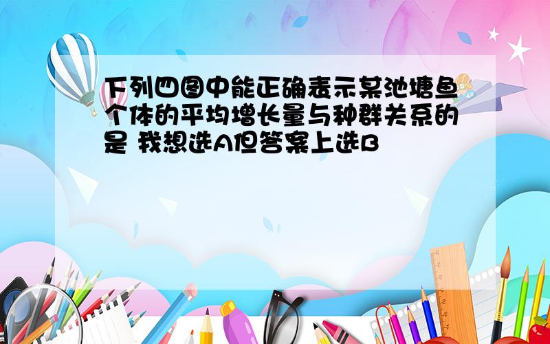 下列四图中能正确表示某池塘鱼个体的平均增长量与种群关系的是 我想选A但答案上选B