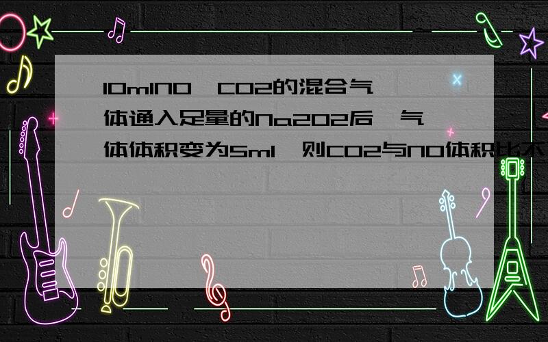 10mlNO,CO2的混合气体通入足量的Na2O2后,气体体积变为5ml,则CO2与NO体积比不可能为 A1:1 B2:1 C3:2 D1:2均在相同状况下