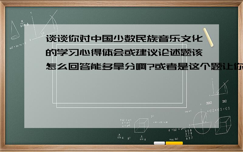 谈谈你对中国少数民族音乐文化的学习心得体会或建议论述题该怎么回答能多拿分啊?或者是这个题让你来做,你怎么去答,